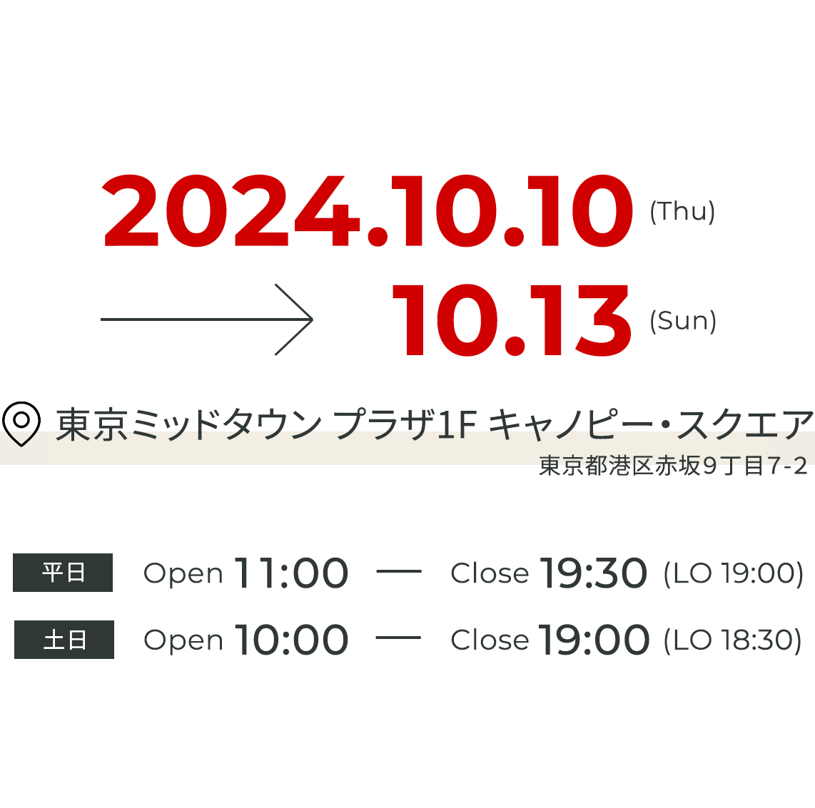 2024.10.10(Thu) - 10.13(Sun) 東京ミッドタウン キャノピー・スクエア 平日 Open 11:00 - Close 19:30 (LO 19:00) 土日 Open 10:00 Close 19:00 (LO 18:30)