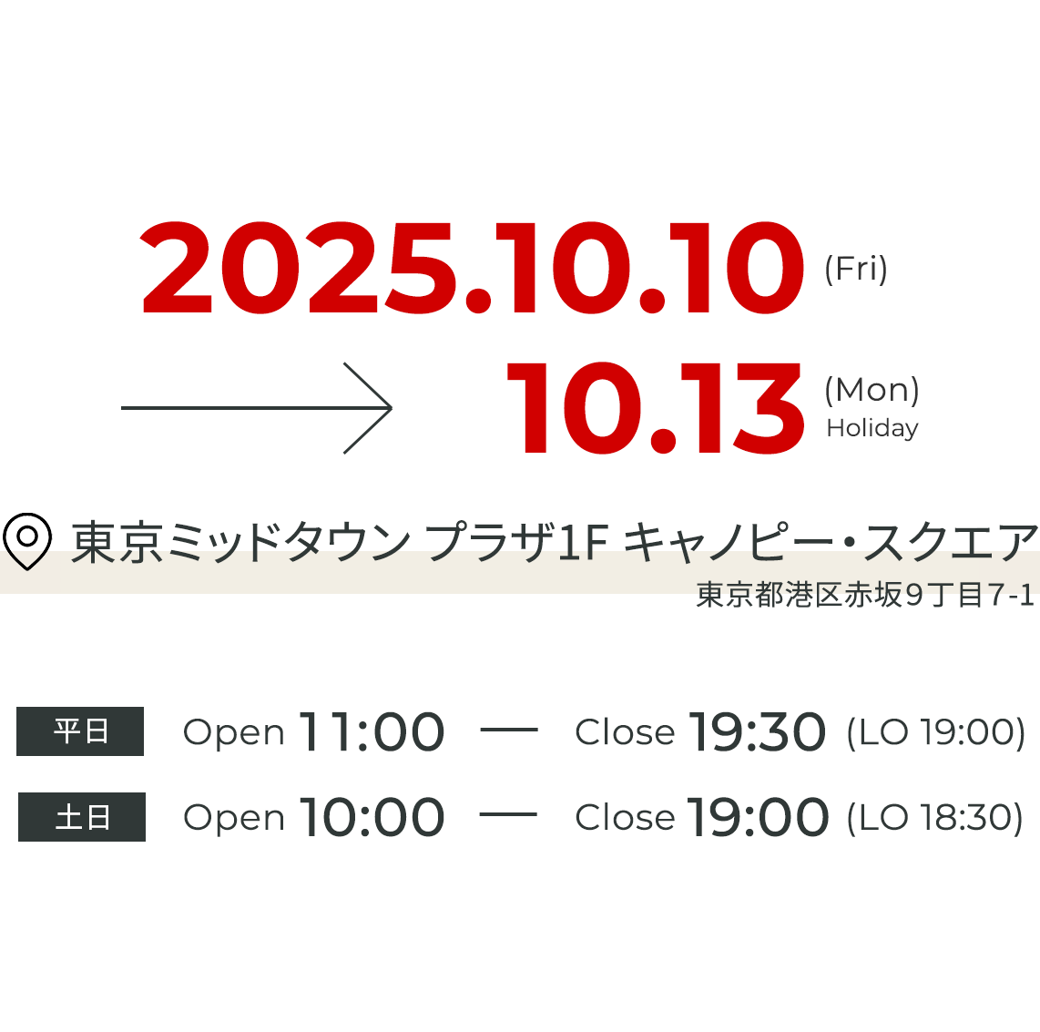 2025.10.10(Fri) - 10.13(Mon/Holiday) 東京ミッドタウン キャノピー・スクエア 東京都港区赤坂9丁目7-2 平日 Open 11:00 - Close 19:30 (LO 19:00) 土日 Open 10:00 - Close 19:00 (LO 18:30)